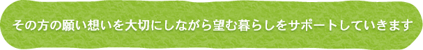 その方の願い想いを大切にしながら望む暮らしをサポートしていきます